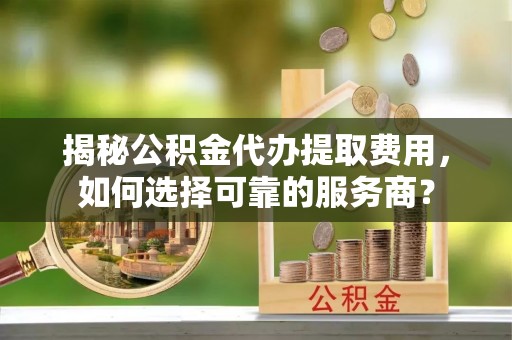 伊金霍洛旗揭秘公积金代办提取费用，如何选择可靠的服务商？