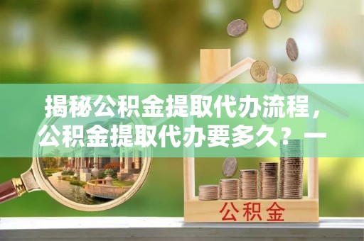 伊金霍洛旗揭秘公积金提取代办流程，公积金提取代办要多久？一文读懂