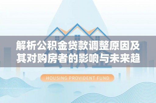 伊金霍洛旗解析公积金贷款调整原因及其对购房者的影响与未来趋势