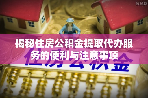 伊金霍洛旗揭秘住房公积金提取代办服务的便利与注意事项