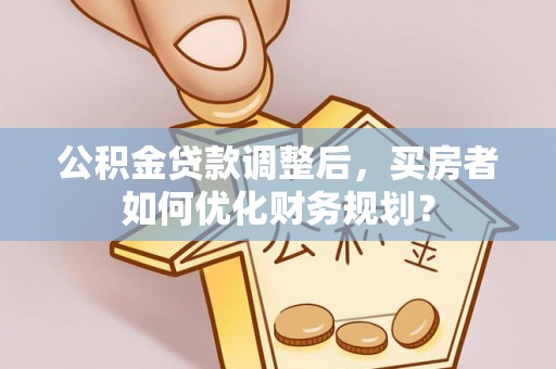 伊金霍洛旗公积金贷款调整后，买房者如何优化财务规划？